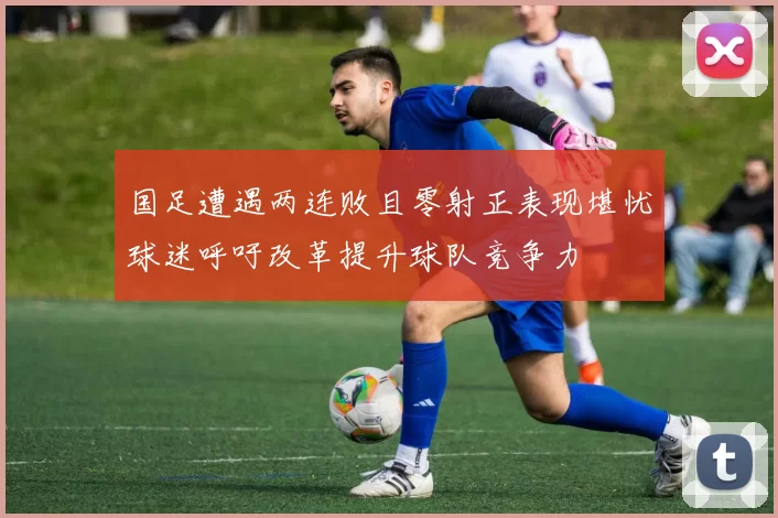 国足遭遇两连败且零射正表现堪忧球迷呼吁改革提升球队竞争力