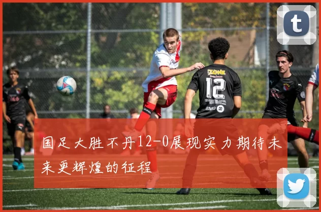 国足大胜不丹12-0展现实力期待未来更辉煌的征程