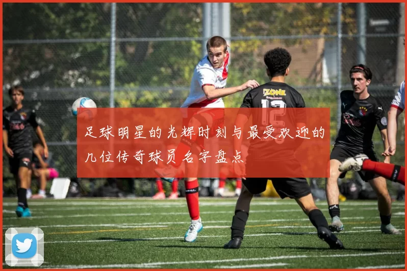 足球明星的光辉时刻与最受欢迎的几位传奇球员名字盘点