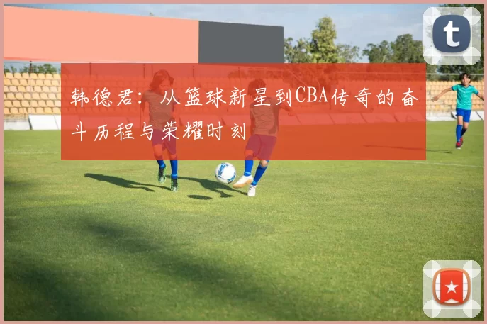 韩德君：从篮球新星到CBA传奇的奋斗历程与荣耀时刻