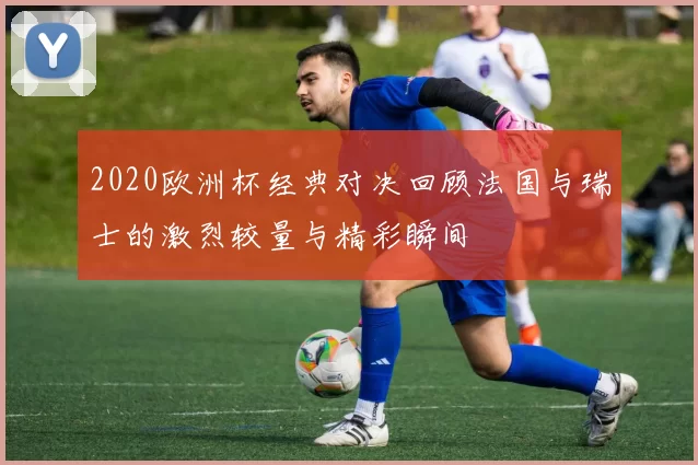 2020欧洲杯经典对决回顾法国与瑞士的激烈较量与精彩瞬间