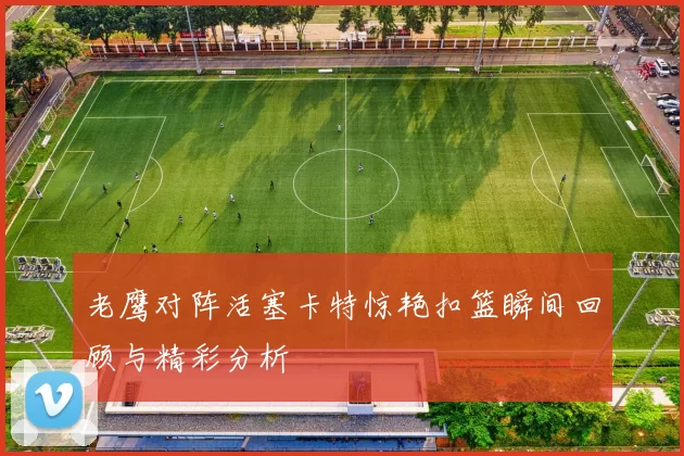 老鹰对阵活塞卡特惊艳扣篮瞬间回顾与精彩分析